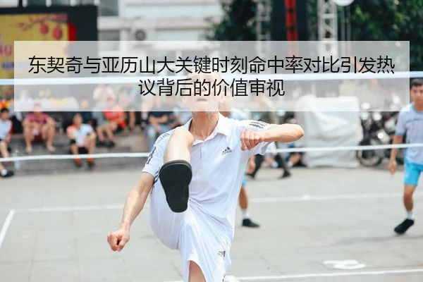 东契奇与亚历山大关键时刻命中率对比引发热议背后的价值审视