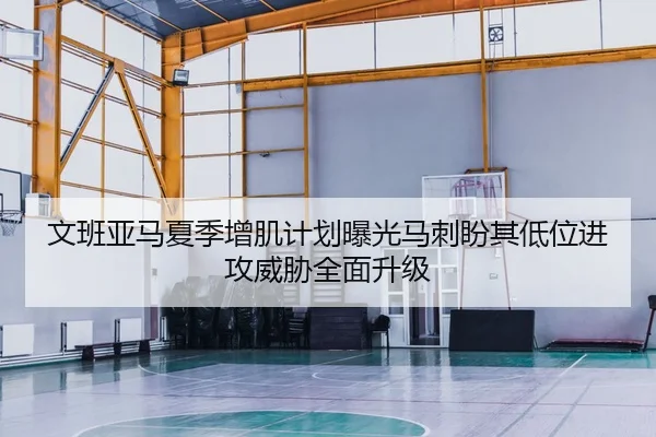 文班亚马夏季增肌计划曝光马刺盼其低位进攻威胁全面升级