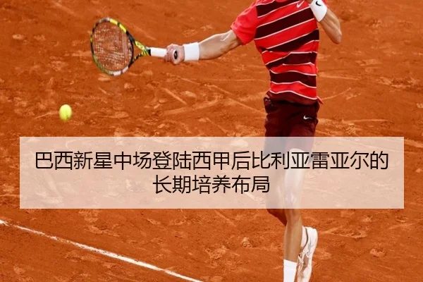 巴西新星中场登陆西甲后比利亚雷亚尔的长期培养布局